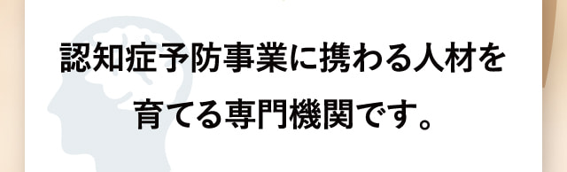 認知症予防事業に携わる人材を育てる専門機関です。